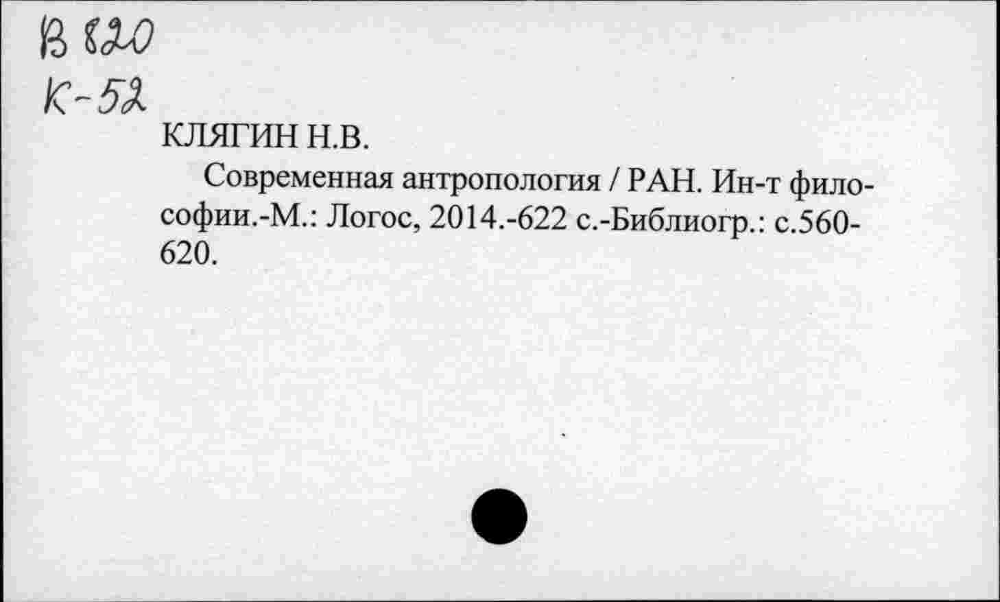 ﻿иш
К-Я.
КЛЯГИН н.в.
Современная антропология / РАН. Ин-т философии.-М.: Логос, 2014.-622 с.-Библиогр.: с.560-620.